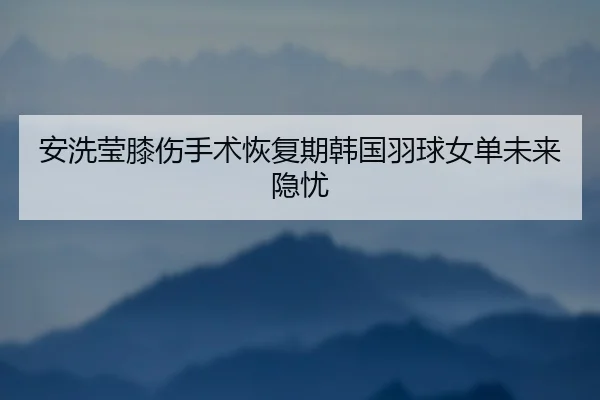 安洗莹膝伤手术恢复期韩国羽球女单未来隐忧