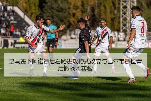 皇马签下阿诺德后右路进攻模式改变与巴尔韦德位置后撤战术实验