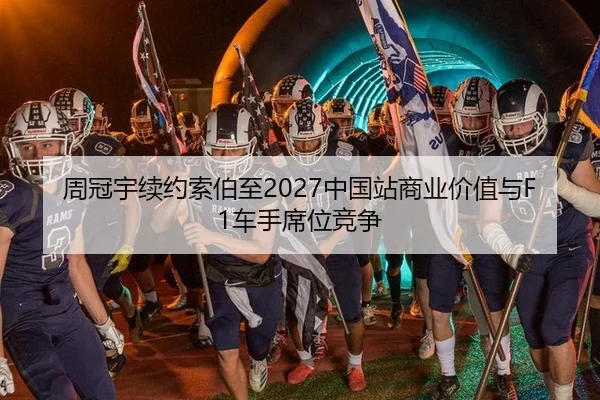 周冠宇续约索伯至2027中国站商业价值与F1车手席位竞争