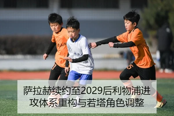 萨拉赫续约至2029后利物浦进攻体系重构与若塔角色调整