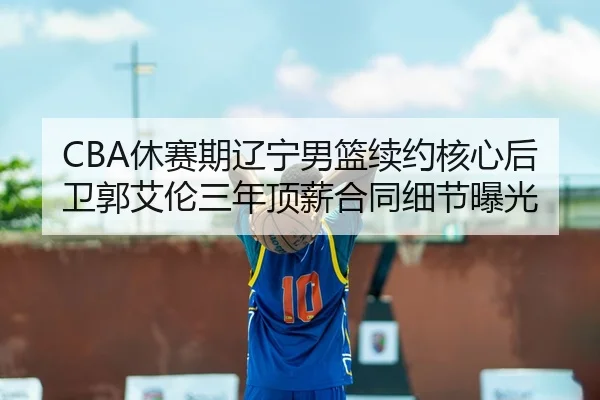 CBA休赛期辽宁男篮续约核心后卫郭艾伦三年顶薪合同细节曝光