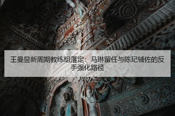 王曼昱新周期教练组落定：马琳留任与陈玘辅佐的反手强化路径